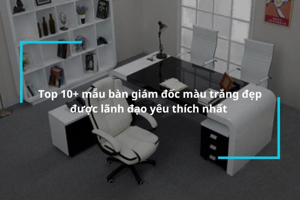 Top 10+ mẫu bàn giám đốc màu trắng đẹp, được lãnh đạo yêu thích nhất