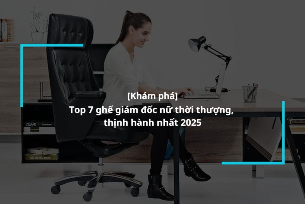 Khám phá ngay 7+ dòng ghế lãnh đạo dành cho nữ thời thượng nhất