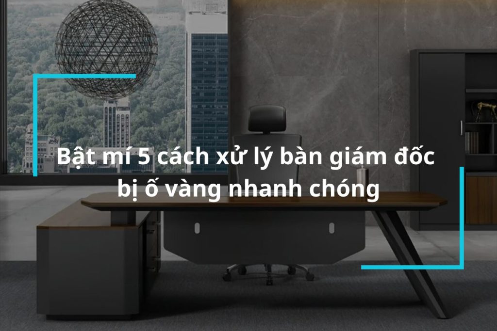 Bật mí 5 cách xử lý bàn giám đốc bị ố vàng nhanh chóng