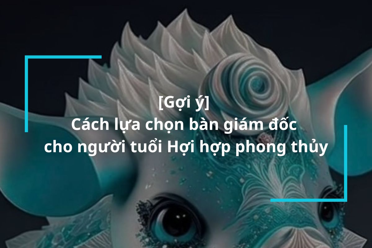 Gợi ý cách lựa chọn bàn giám đốc cho người tuổi Hợi