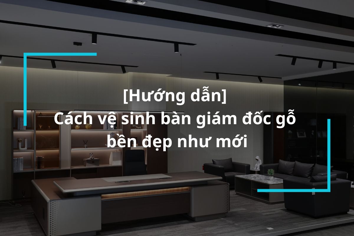 Hướng dẫn cách vệ sinh bàn giám đốc gỗ bền đẹp