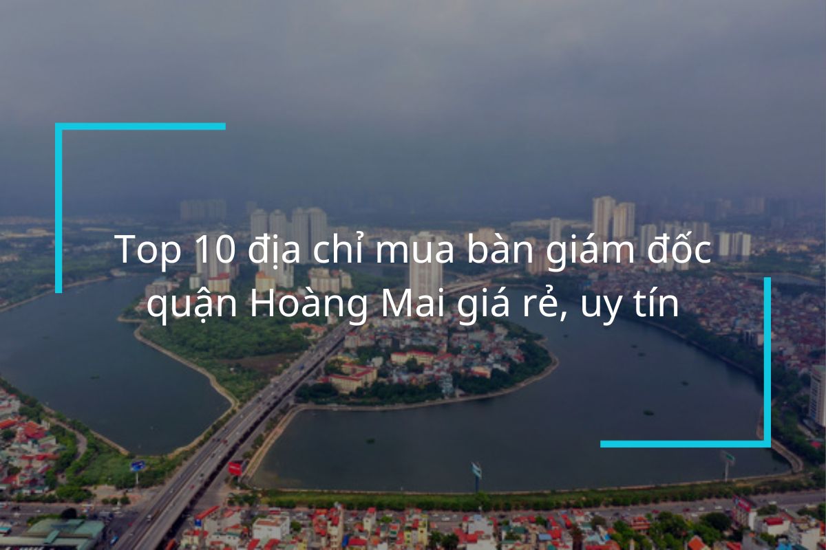 Top 9 địa chỉ mua bàn giám đốc quận Hoàng Mai uy tín