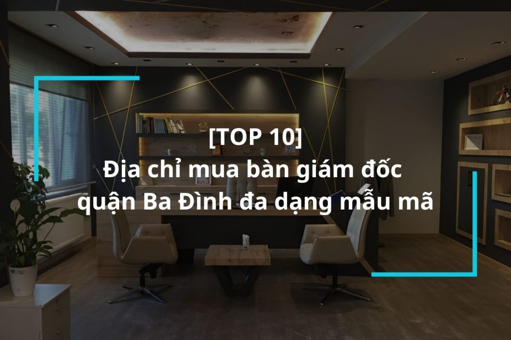 Top 10 địa chỉ mua bàn giám đốc quận Ba Đình uy tín