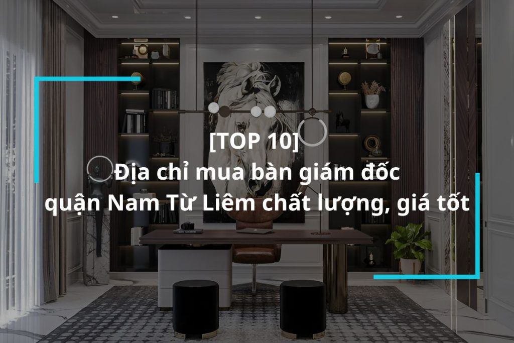 Top 10 địa chỉ mua bàn giám đốc quận Nam Từ Liêm uy tín