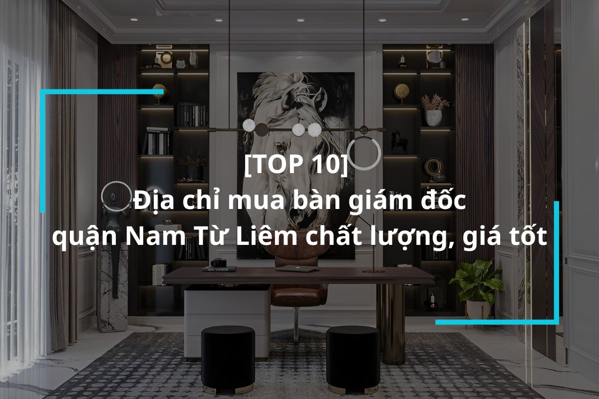 Top 10 địa chỉ mua bàn giám đốc quận Nam Từ Liêm uy tín