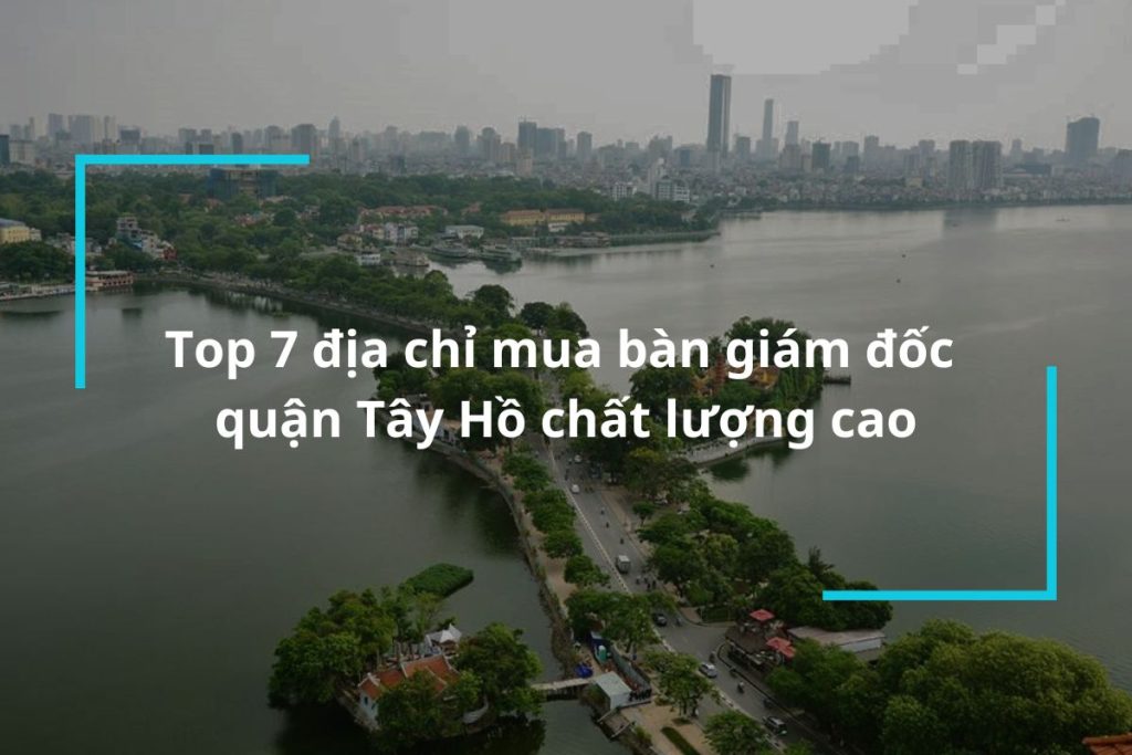 Top 7 địa chỉ mua bàn giám đốc quận Tây Hồ chất lượng cao