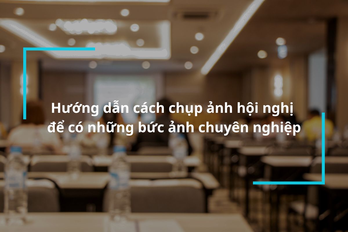 Hướng dẫn cách chụp ảnh hội nghị chuyên nghiệp