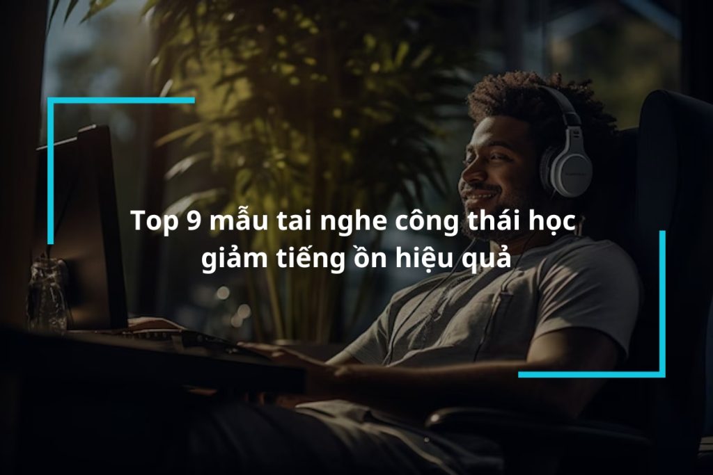 Top 9 mẫu tai nghe công thái học giảm tiếng ồn hiệu quả