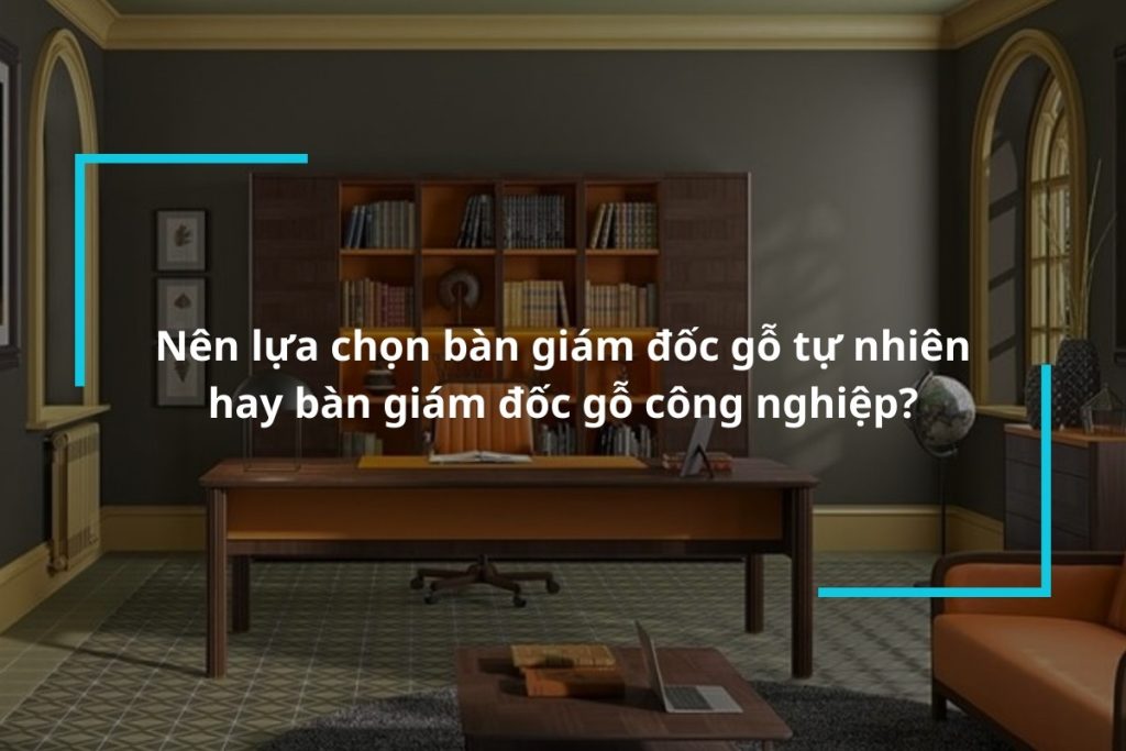 So sánh bàn giám đốc gỗ tự nhiên và bàn giám đốc gỗ công nghiệp