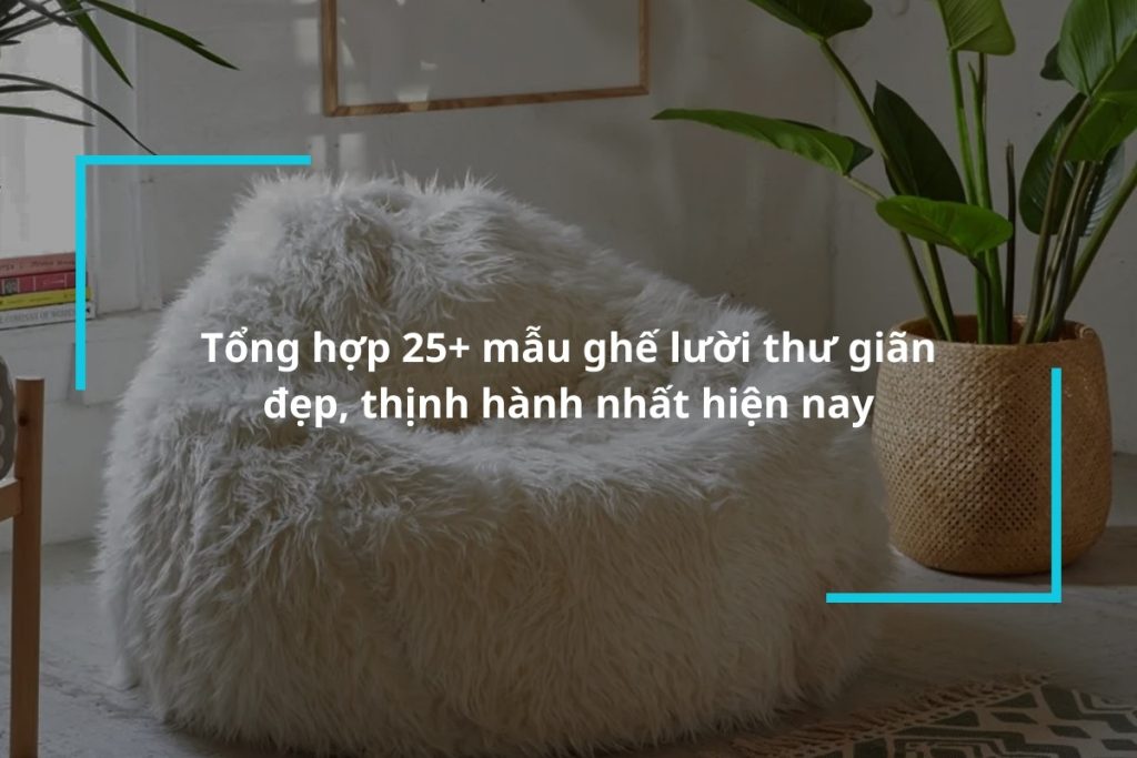 Top 25+ mẫu ghế lười thư giãn đẹp, thịnh hành nhất