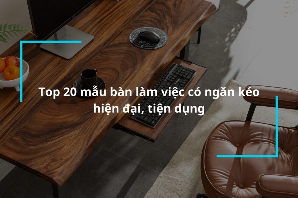Tổng hợp 20 mẫu bàn làm việc có ngăn kéo hiện đại, tiện dụng