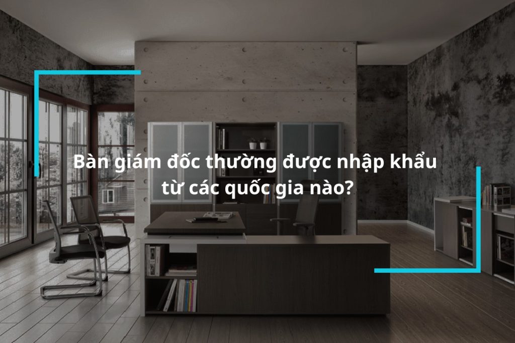 Bàn giám đốc thường được nhập khẩu từ các quốc gia nào?