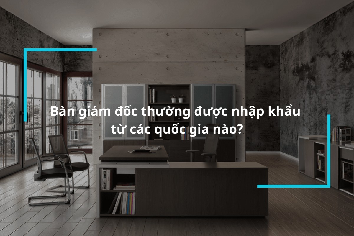 Bàn giám đốc thường được nhập khẩu từ các quốc gia nào?
