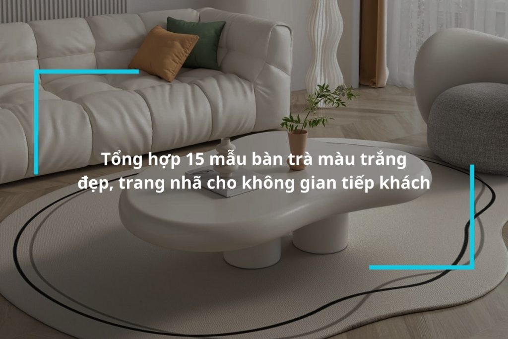 Tổng hợp 15 mẫu bàn trà màu trắng đẹp, trang nhã cho không gian tiếp khách