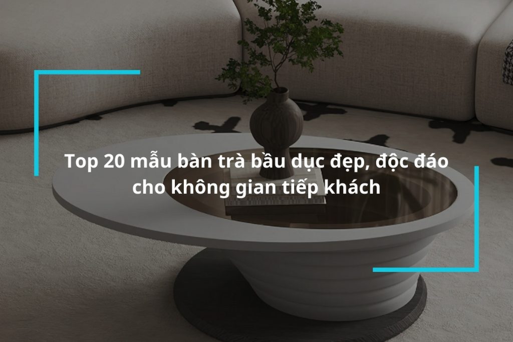 Top 20 mẫu bàn trà bầu dục đẹp, độc đáo cho không gian tiếp khách
