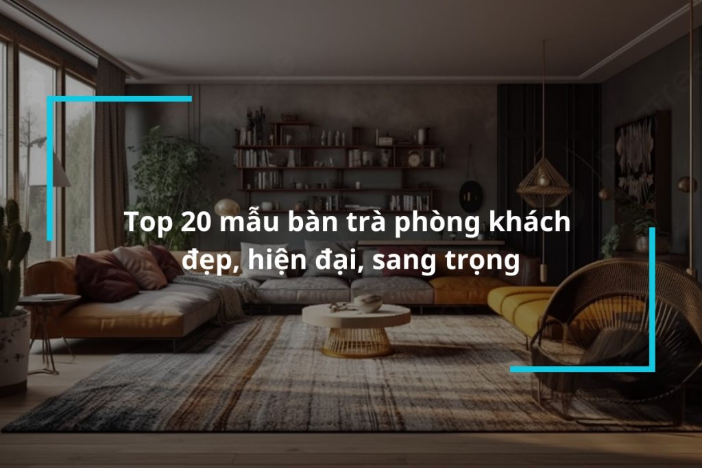 Top 20 mẫu bàn trà phòng khách đẹp, hiện đại, sang trọng
