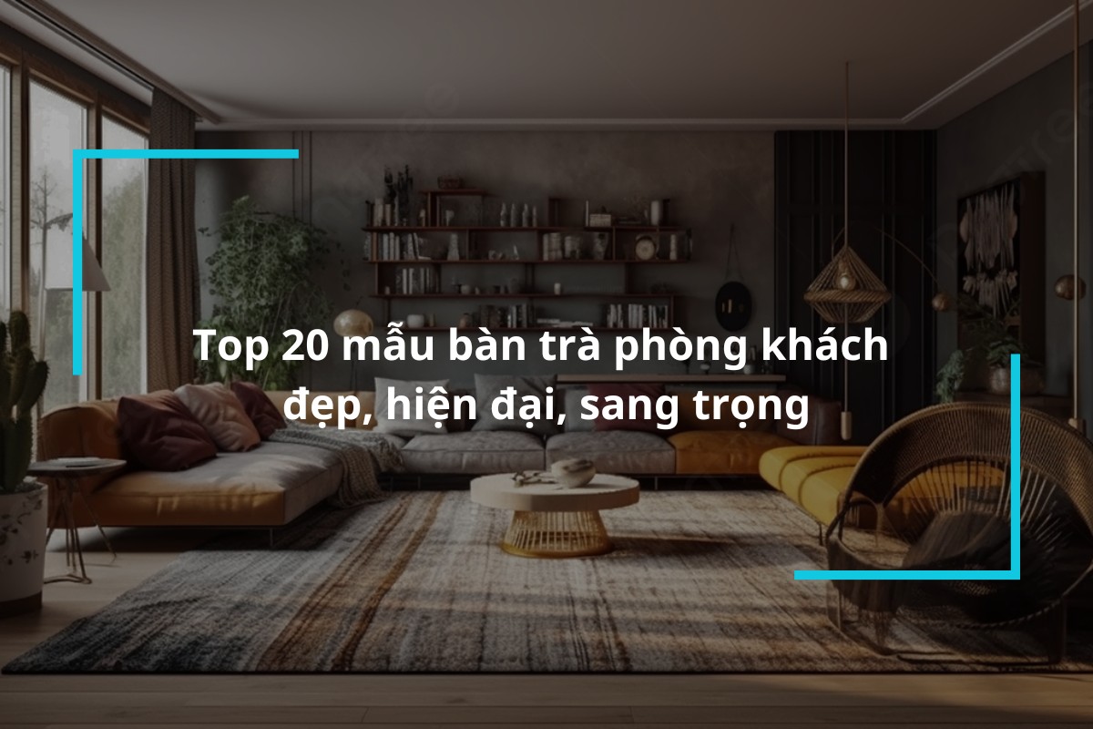 Top 20 mẫu bàn trà phòng khách đẹp, hiện đại, sang trọng