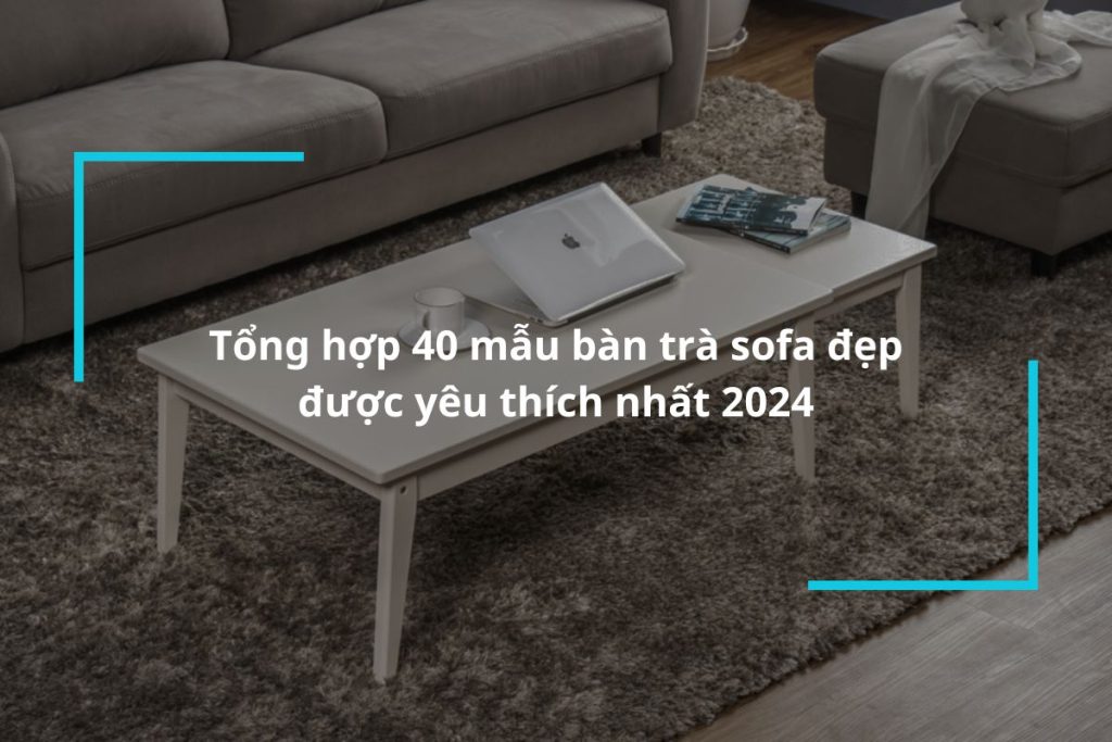Tổng hợp 40 mẫu bàn trà sofa đẹp tạo điểm nhấn cho không gian sở hữu