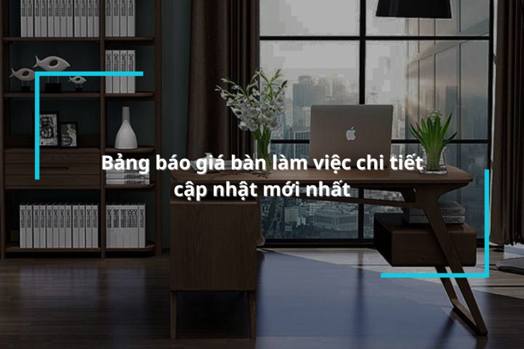 Bảng báo giá bàn làm việc chi tiết, cập nhật mới nhất