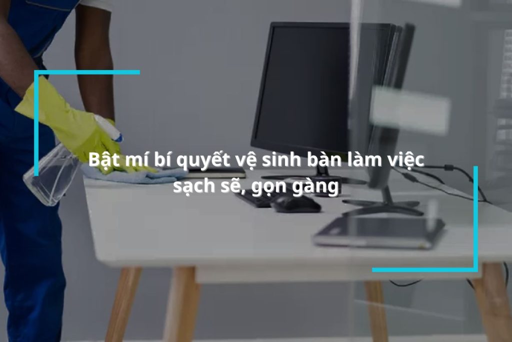 Bật mí bí quyết vệ sinh bàn làm việc sạch sẽ, gọn gàng