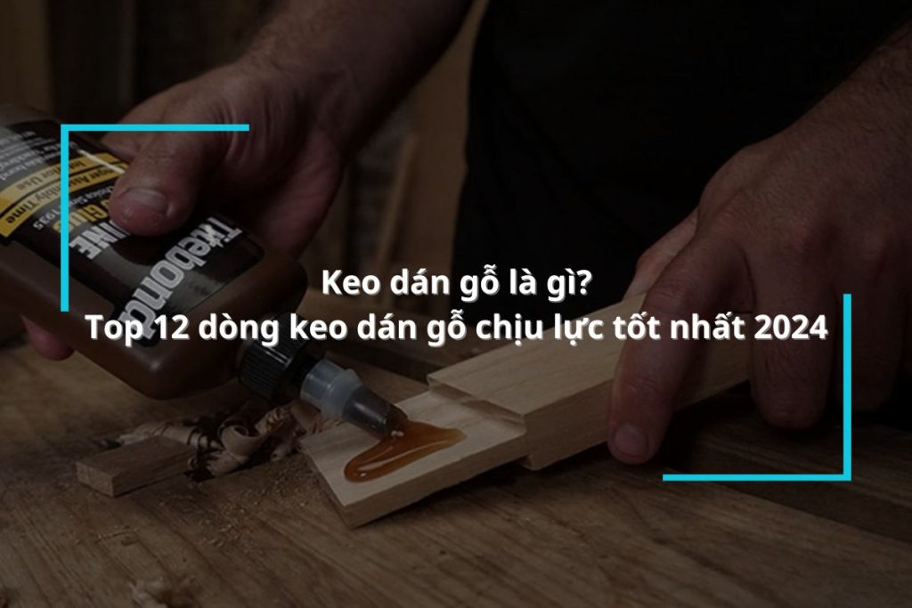 Keo dán gỗ là gì? Khám phá 12 dòng keo dán gỗ chịu lực tốt nhất 2024