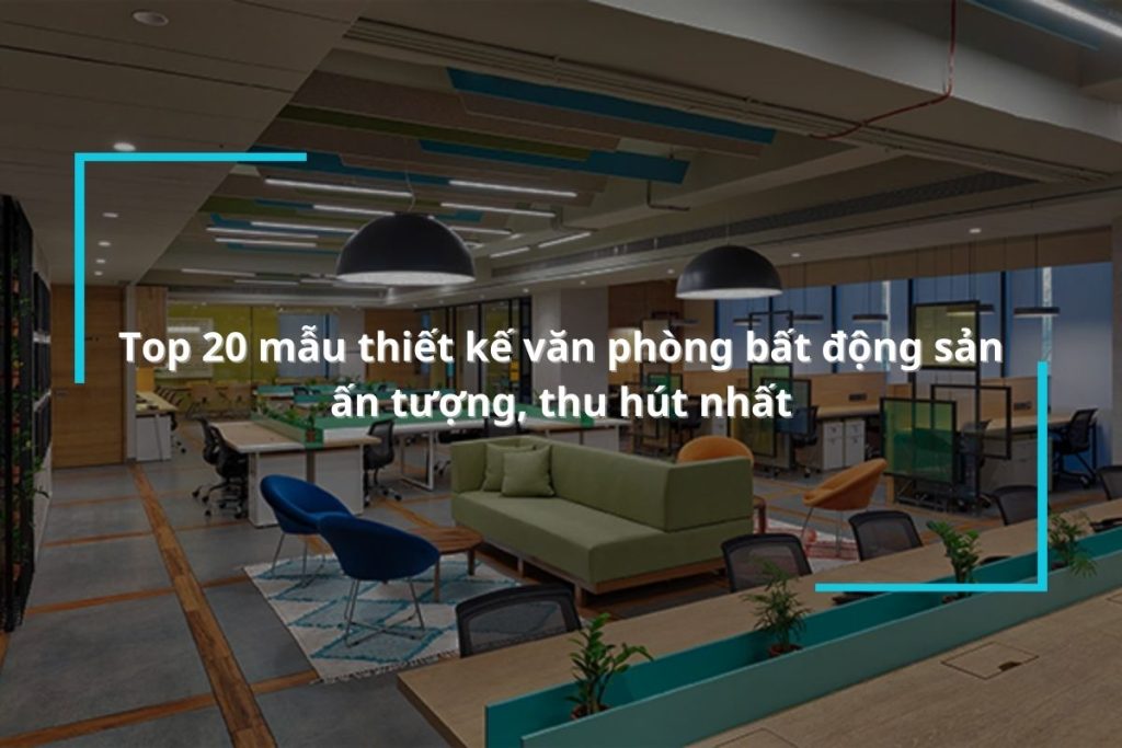 Top 20 mẫu thiết kế văn phòng bất động sản ấn tượng, thu hút nhất