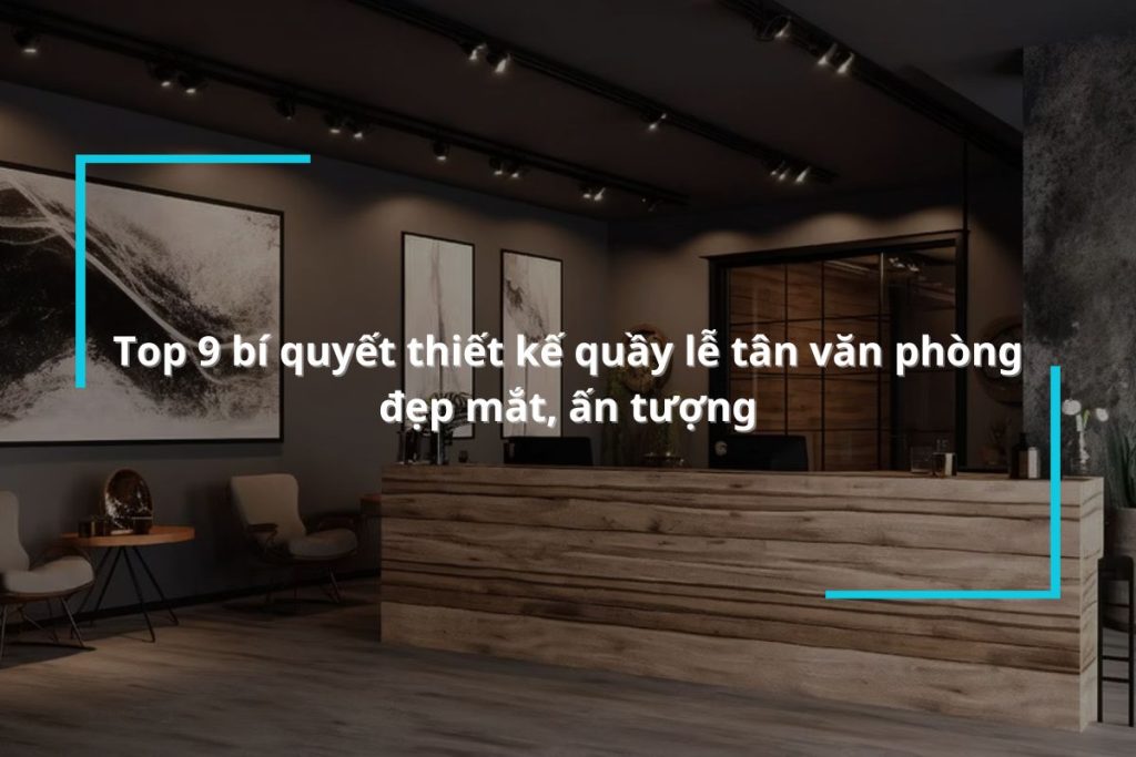 Bật mí 9 bí quyết thiết kế quầy lễ tân văn phòng đẹp mắt, ấn tượng
