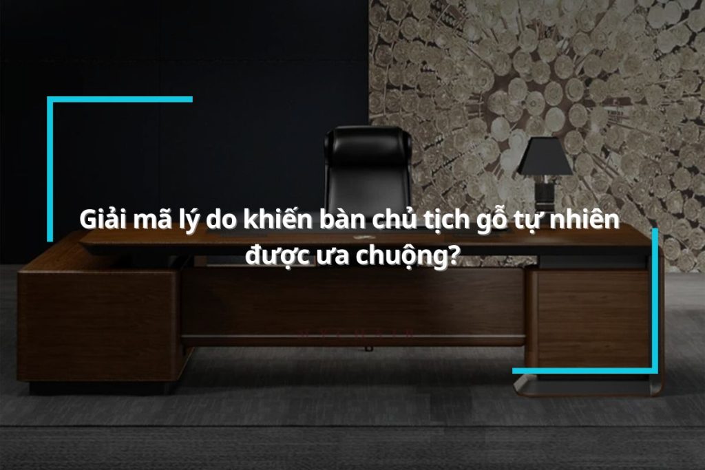 [Giải đáp] Tại sao bàn chủ tịch gỗ tự nhiên lại được ưa chuộng?