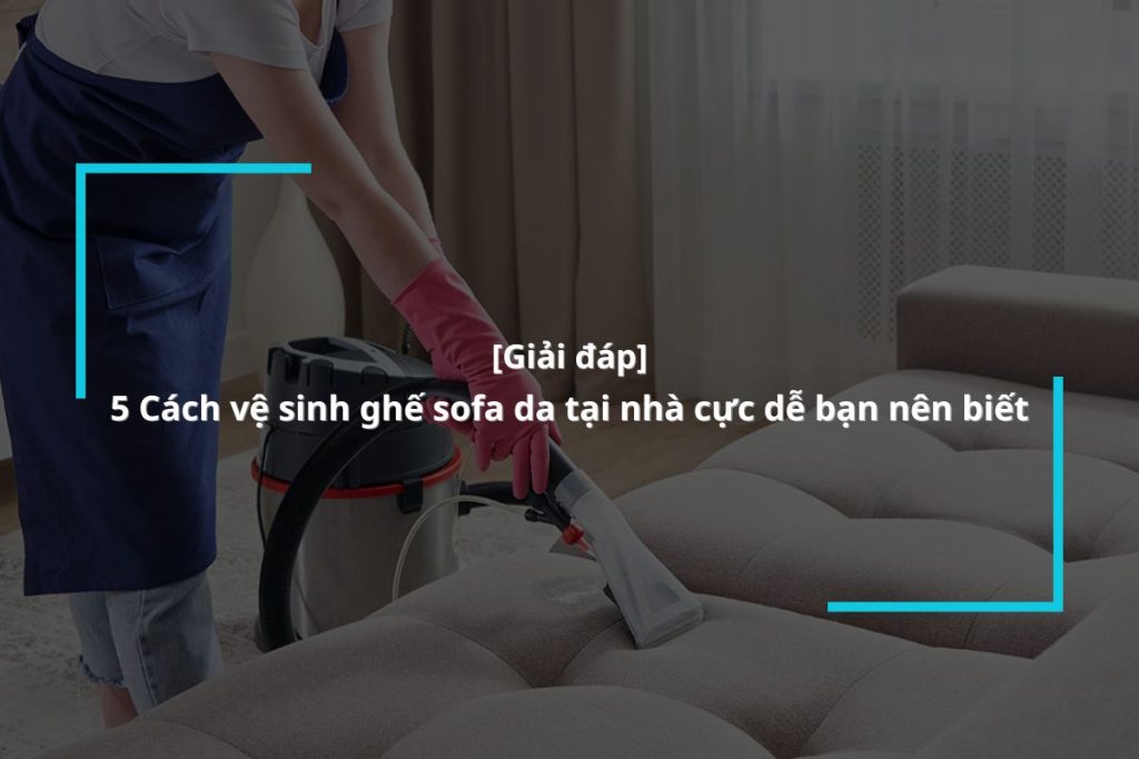 Hướng dẫn làm sạch ghế sofa da tại nhà đơn giản ai cũng có thể làm
