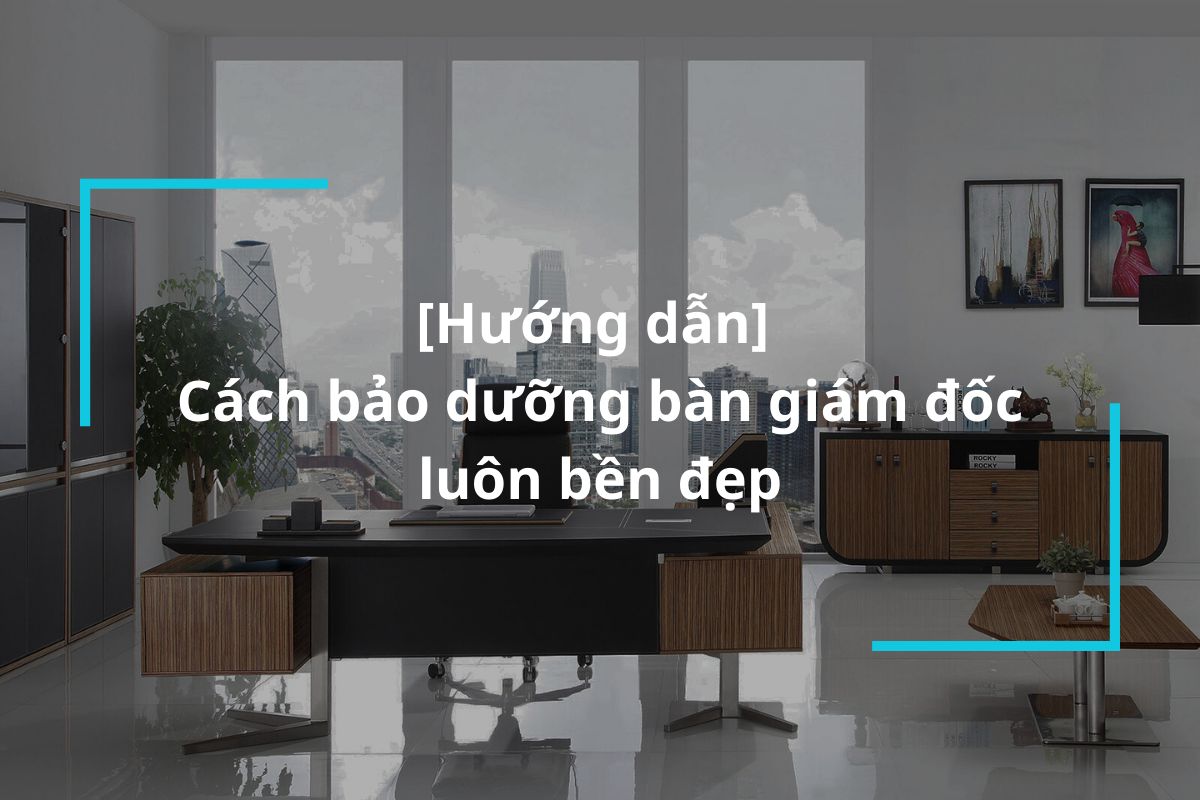 Hướng dẫn cách bảo dưỡng bàn giám đốc luôn bền đẹp