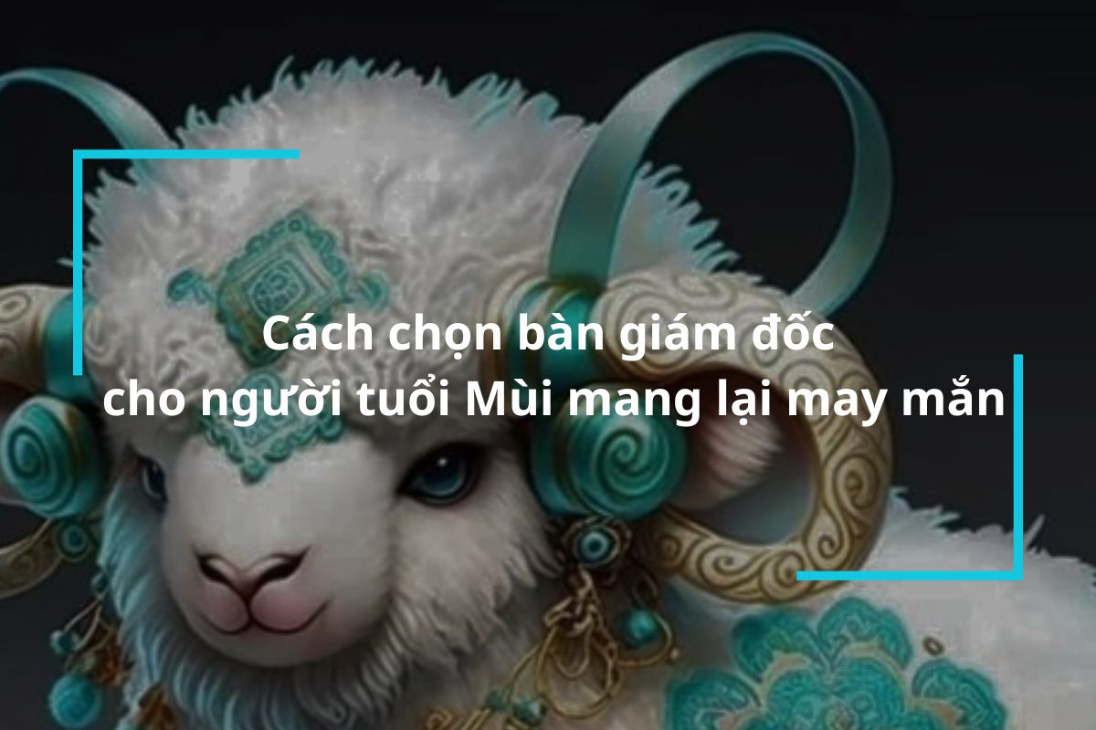 Cách chọn bàn giám đốc cho người tuổi Mùi mang lại may mắn