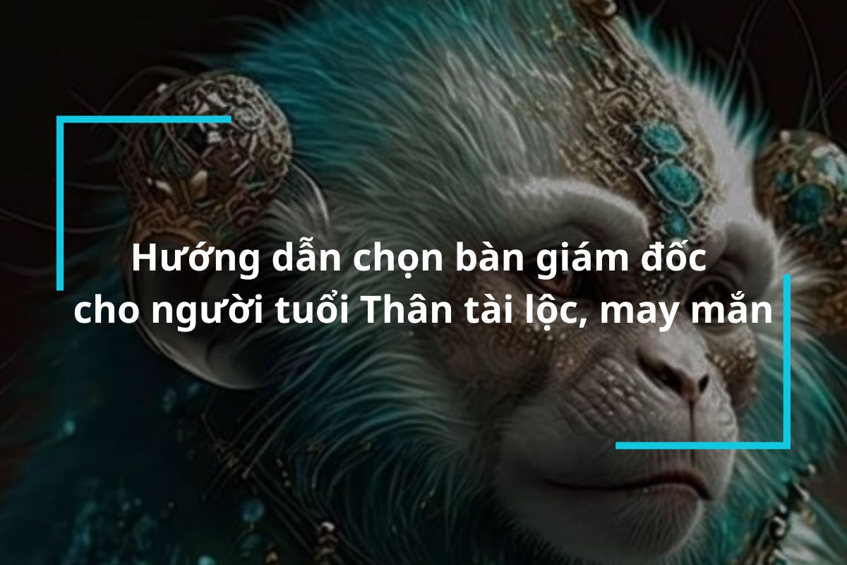 Hướng dẫn chọn bàn giám đốc cho người tuổi Thân tài lộc, may mắn