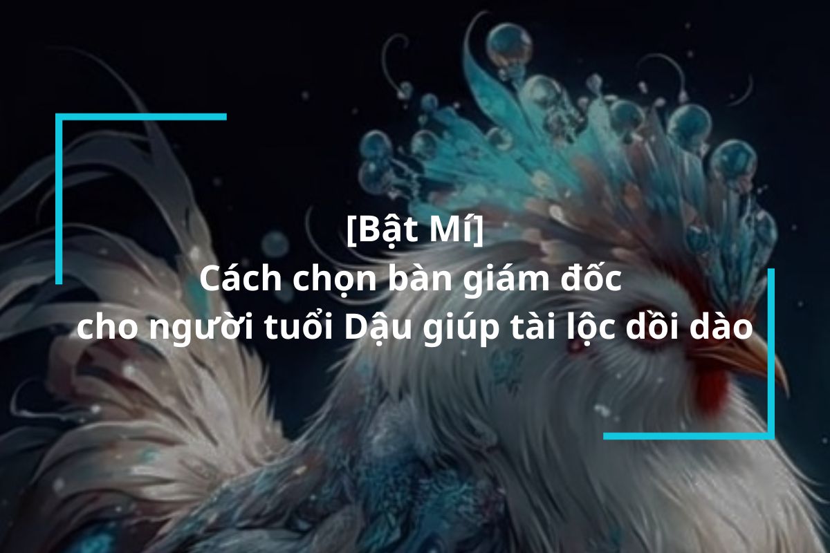 Bật mí cách chọn bàn giám đốc cho người tuổi Dậu giúp tài lộc dồi dào