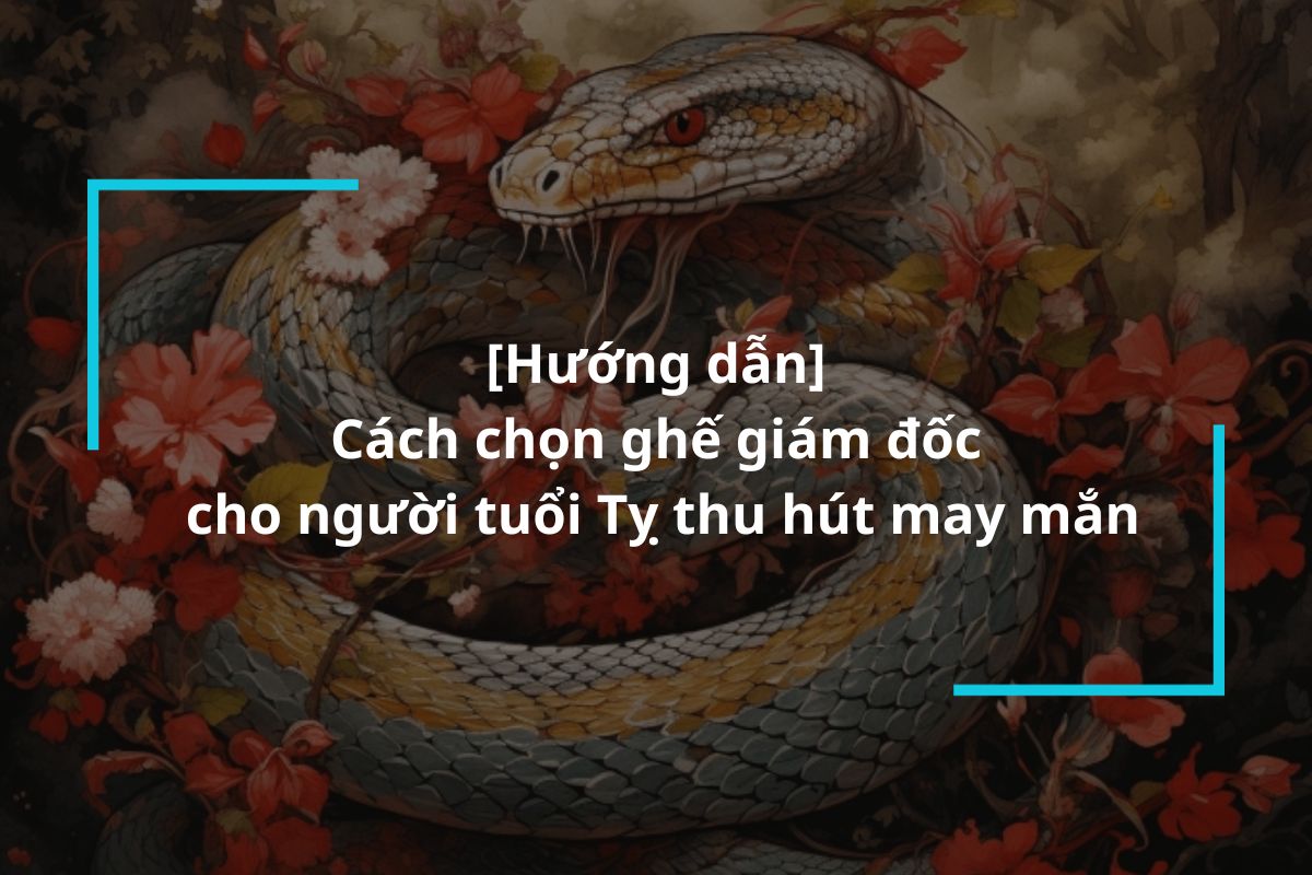 Cách chọn ghế giám đốc cho người tuổi Tỵ hợp phong thủy, thu hút may mắn