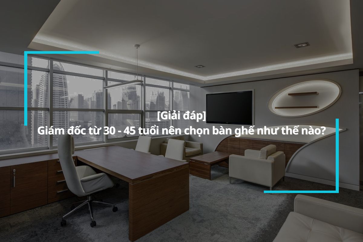 Giám đốc từ 30 – 45 tuổi nên chọn bàn ghế như thế nào?