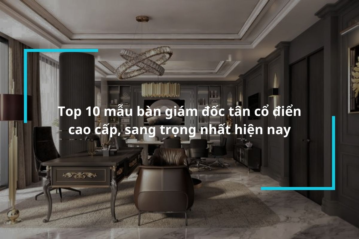 Top 10 mẫu bàn giám đốc tân cổ điển cao cấp, sang trọng nhất hiện nay
