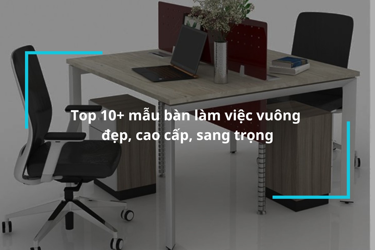 Top 10+ mẫu bàn làm việc vuông đẹp, cao cấp, sang trọng