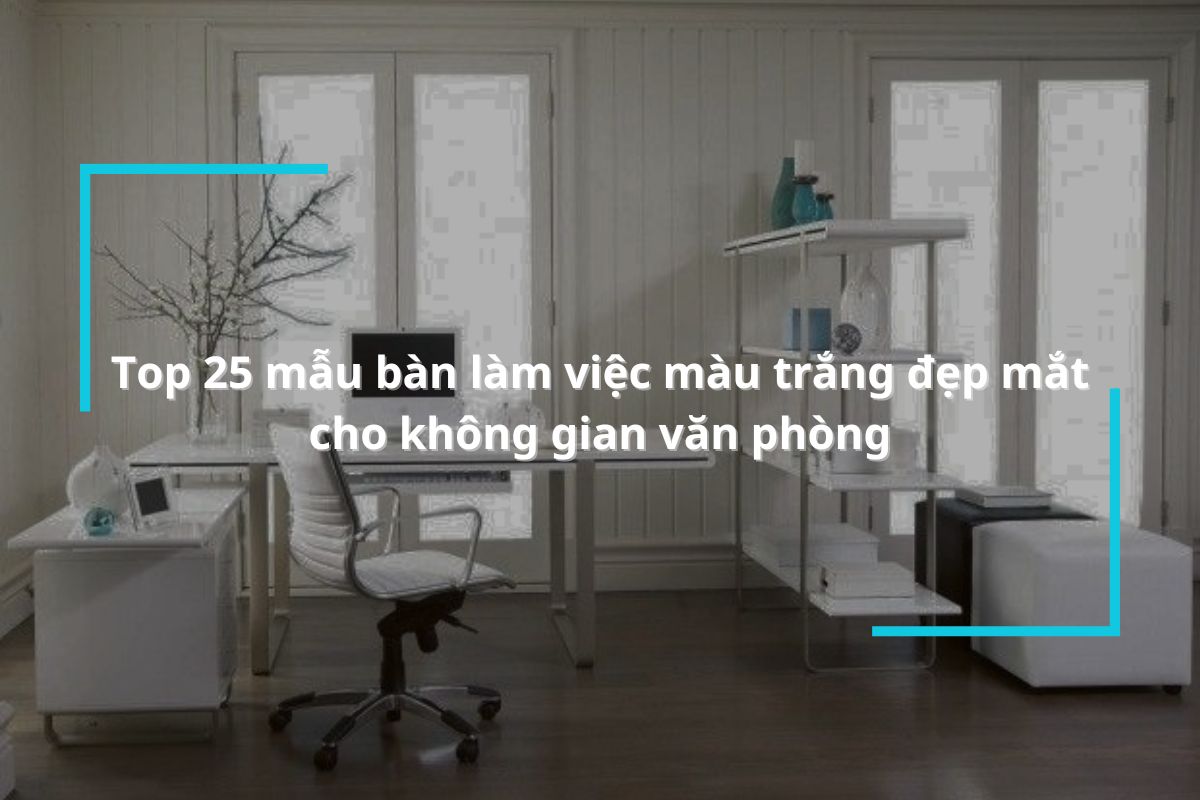 Top 25 mẫu bàn làm việc màu trắng đẹp tinh khôi cho không gian văn phòng