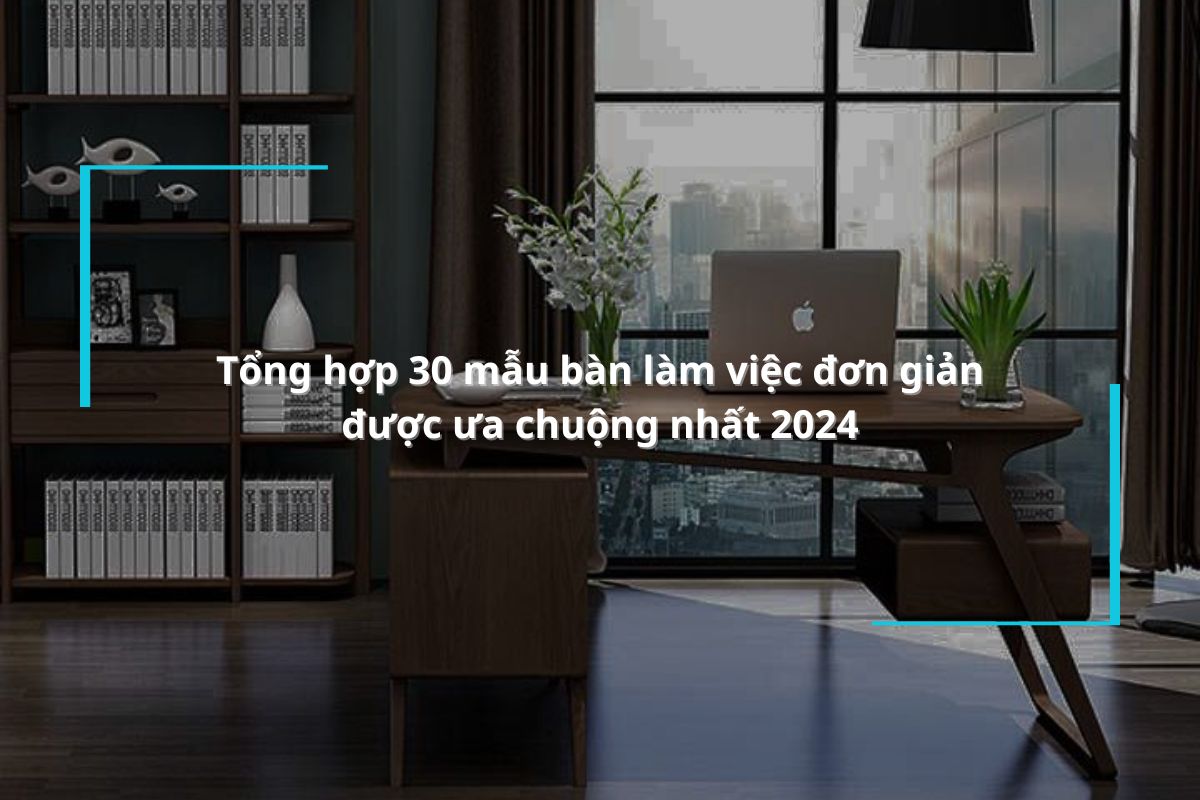 Tổng hợp 30 mẫu bàn làm việc đơn giản được ưa chuộng nhất 2024