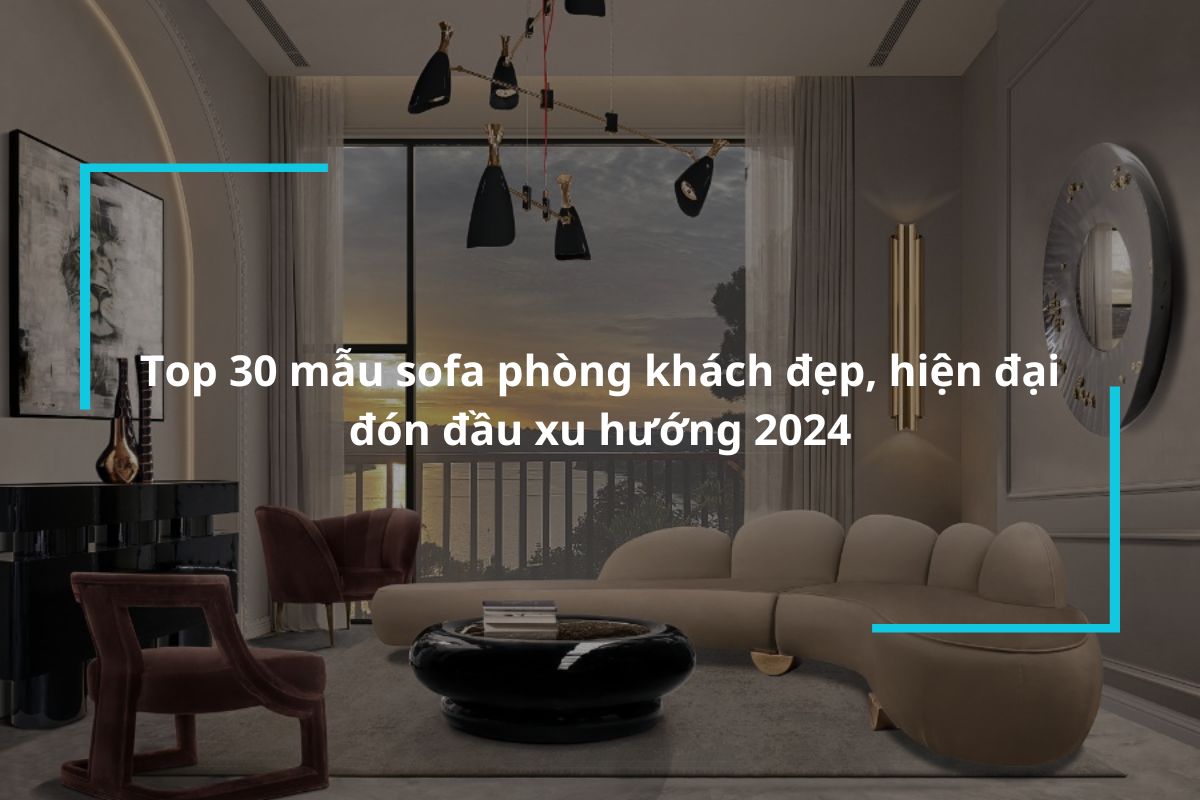 Tổng hợp 30 mẫu sofa phòng khách đẹp, hiện đại, đón đầu xu hướng 2024