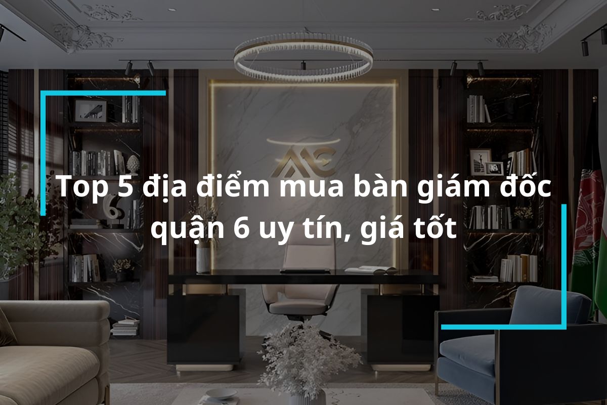 Top 5 địa điểm mua bàn giám đốc quận 6 uy tín, giá tốt