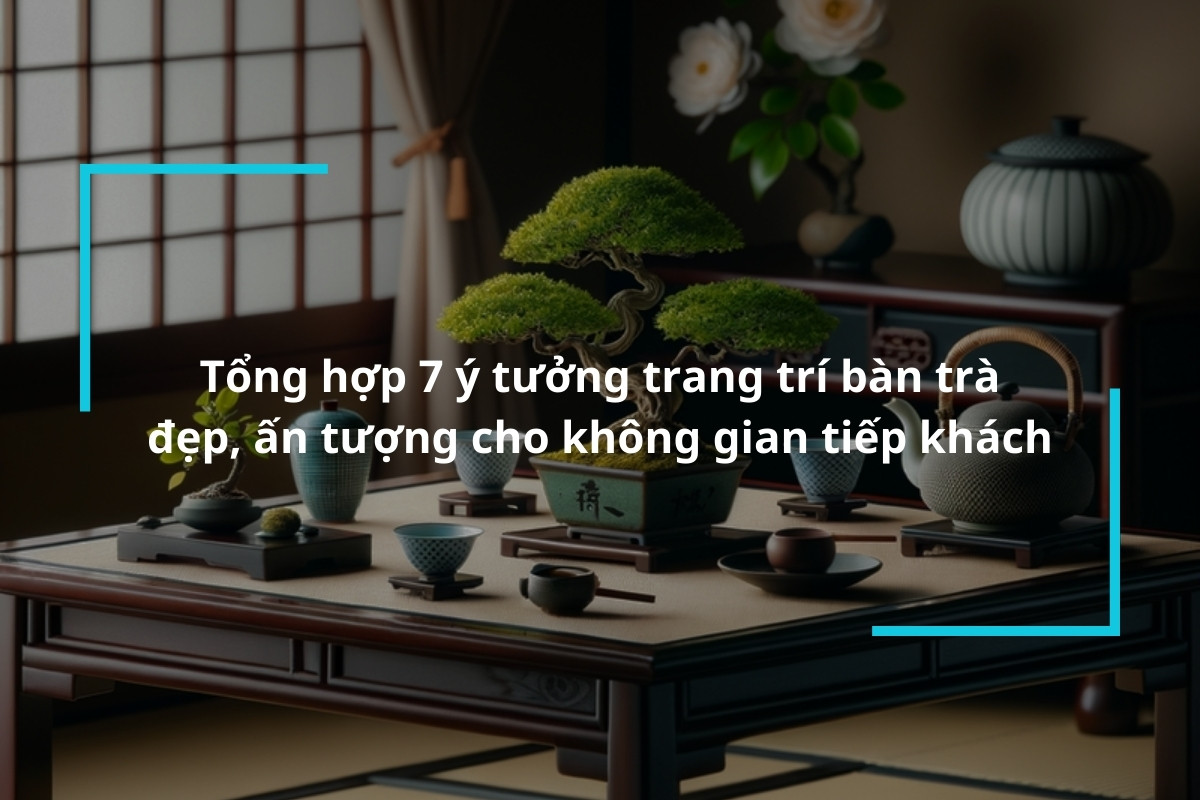 Tổng hợp 7 ý tưởng trang trí bàn trà đẹp, ấn tượng cho không gian tiếp khách