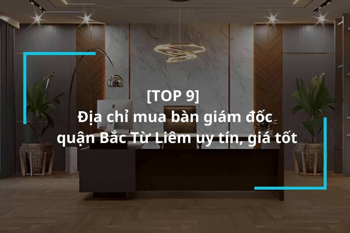 Top 9 địa chỉ mua bàn giám đốc quận Bắc Từ Liêm uy tín, giá tốt