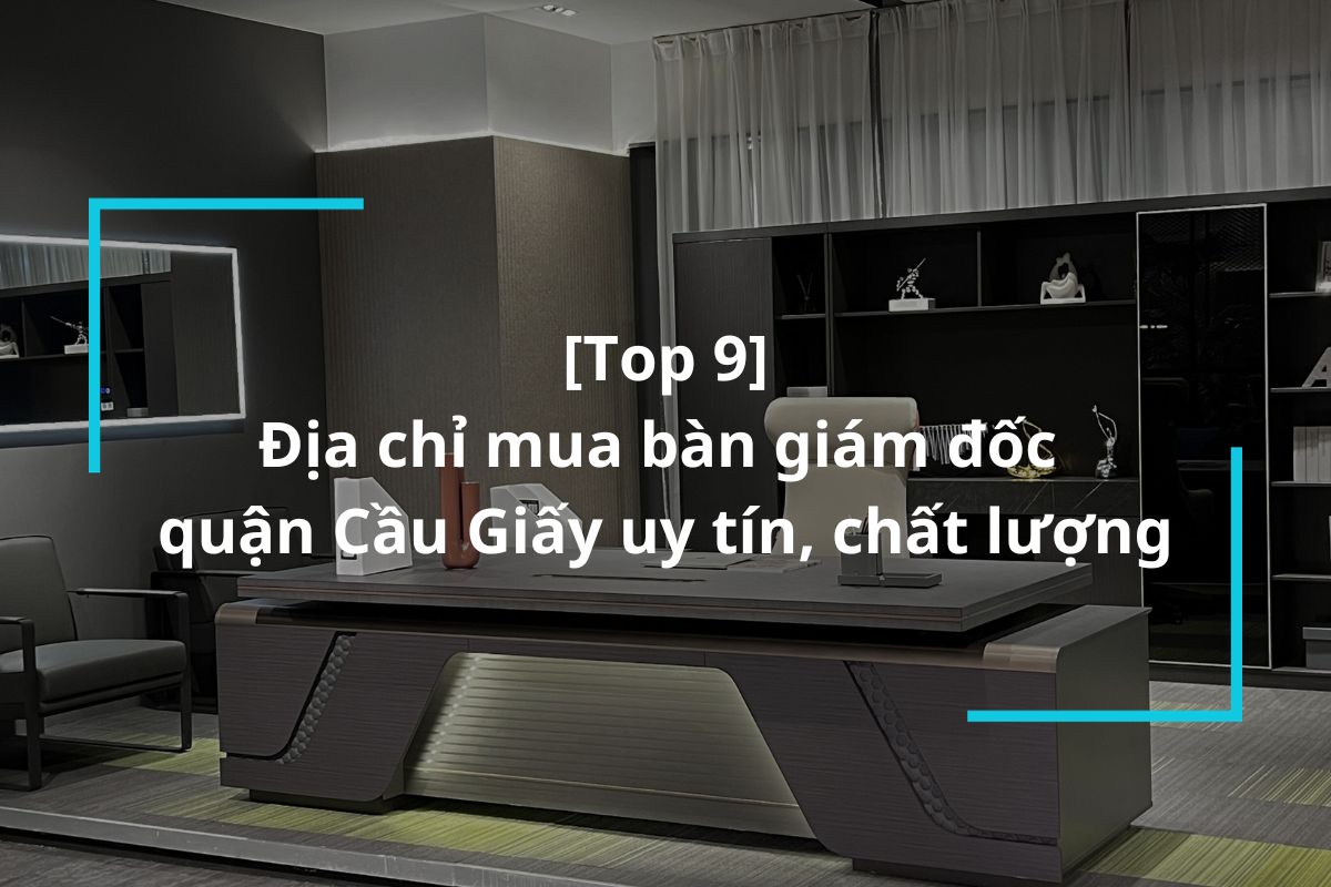 Top 9 địa chỉ mua bàn giám đốc quận Cầu Giấy uy tín, chất lượng